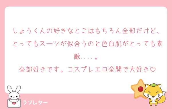 しょうくんの好きなとこはもちろん全部だけど、とってもスーツが似合うのと色白肌がとっても素敵....。
全部好きです。コスプレエロ全開で大好き