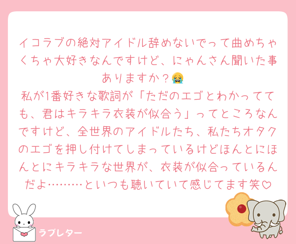 イコラブの絶対アイドル辞めないでって曲めちゃくちゃ大好きなんですけど、にゃんさん聞いた事ありますか？😭
私が1番好きな歌詞が「ただのエゴとわかってても、君はキラキラ衣装が似合う」ってところなんですけど、全世界のアイドルたち、私たちオタクのエゴを押し付けてしまっているけどほんとにほんとにキラキラな世界が、衣装が似合っているんだよ………といつも聴いていて感じてます笑