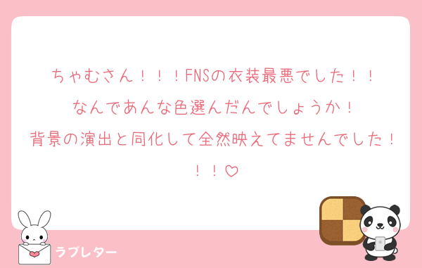ちゃむさん！！！FNSの衣装最悪でした！！
なんであんな色選んだんでしょうか！
背景の演出と同化して全然映えてませんでした！！！