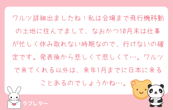 ワルツ詳細出ましたね！私は会場まで飛行機移動の土地に住んでまして、なおかつ10月末は仕事が忙しく休み取れない時期なので、行けないの確定です。発表後から悲しくて悲しくて…。ワルツで来てくれる以外は、来年1月までに日本に来ることあるのでしょうかね…。