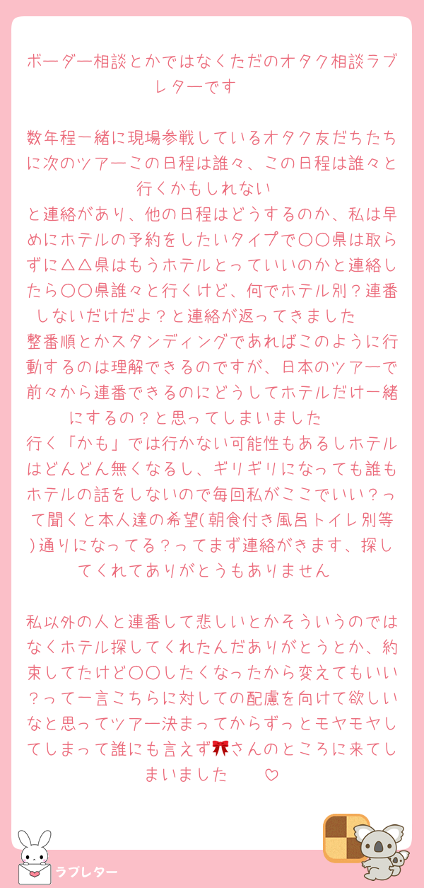 ボーダー相談とかではなくただのオタク相談ラブレターです🥲

数年程一緒に現場参戦しているオタク友だちたちに次のツアーこの日程は誰々、この日程は誰々と行くかもしれない
と連絡があり、他の日程はどうするのか、私は早めにホテルの予約をしたいタイプで○○県は取らずに△△県はもうホテルとっていいのかと連絡したら○○県誰々と行くけど、何でホテル別？連番しないだけだよ？と連絡が返ってきました🥲
整番順とかスタンディングであればこのように行動するのは理解できるのですが、日本のツアーで前々から連番できるのにどうしてホテルだけ一緒にするの？と思ってしまいました🥲
行く「かも」では行かない可能性もあるしホテルはどんどん無くなるし、ギリギリになっても誰もホテルの話をしないので毎回私がここでいい？って聞くと本人達の希望(朝食付き風呂トイレ別等)通りになってる？ってまず連絡がきます、探してくれてありがとうもありません

私以外の人と連番して悲しいとかそういうのではなくホテル探してくれたんだありがとうとか、約束してたけど○○したくなったから変えてもいい？って一言こちらに対しての配慮を向けて欲しいなと思ってツアー決まってからずっとモヤモヤしてしまって誰にも言えず🎀さんのところに来てしまいました🥲🥲
