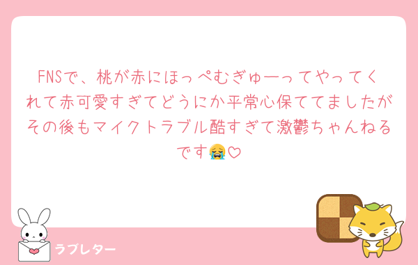 FNSで、桃が赤にほっぺむぎゅーってやってくれて赤可愛すぎてどうにか平常心保ててましたがその後もマイクトラブル酷すぎて激鬱ちゃんねるです😭