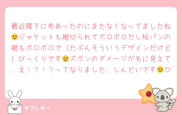 最近膝下に布あったのにまたなくなってましたね🙂ジャケットも裾切られてボロボロだし短パンの裾もボロボロで（たぶんそういうデザインだけど）びっくりです🙂ズボンのダメージが毛に見えて、え！？！？ってなりました、しんどいです🙂