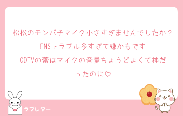 松松のモンパチマイク小さすぎませんでしたか？FNSトラブル多すぎて嫌かもです
CDTVの蕾はマイクの音量ちょうどよくて神だったのに