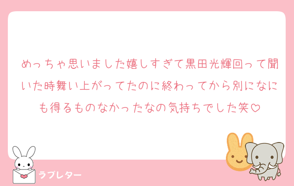 めっちゃ思いました嬉しすぎて黒田光輝回って聞いた時舞い上がってたのに終わってから別になにも得るものなかったなの気持ちでした笑