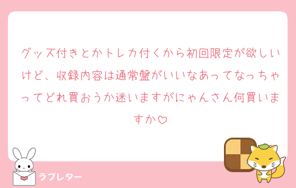 グッズ付きとかトレカ付くから初回限定が欲しいけど、収録内容は通常盤がいいなあってなっちゃってどれ買おうか迷いますがにゃんさん何買いますか