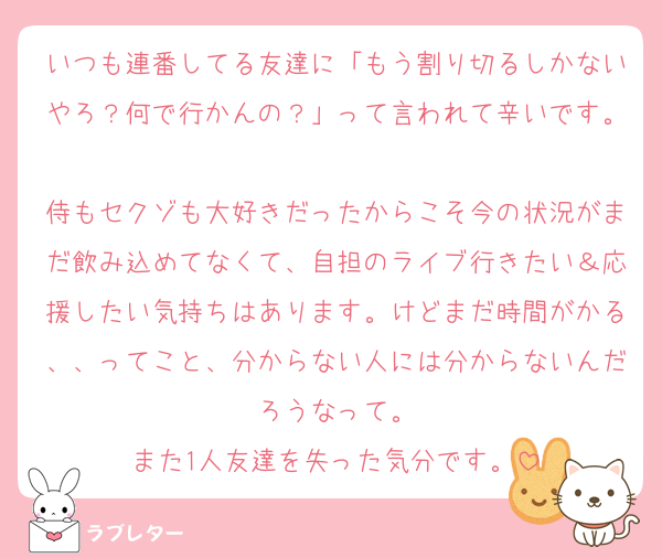 いつも連番してる友達に「もう割り切るしかないやろ？何で行かんの？」って言われて辛いです。
侍もセクゾも大好きだったからこそ今の状況がまだ飲み込めてなくて、自担のライブ行きたい＆応援したい気持ちはあります。けどまだ時間がかる、、ってこと、分からない人には分からないんだろうなって。
また1人友達を失った気分です。