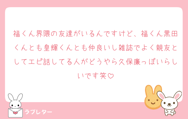 福くん界隈の友達がいるんですけど、福くん黒田くんとも皇輝くんとも仲良いし雑誌でよく親友としてエピ話してる人がどうやら久保廉っぽいらしいです笑