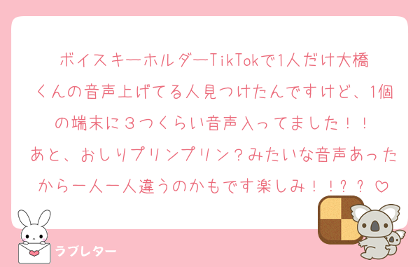 ボイスキーホルダーTikTokで1人だけ大橋くんの音声上げてる人見つけたんですけど、1個の端末に３つくらい音声入ってました！！
あと、おしりプリンプリン？みたいな音声あったから一人一人違うのかもです楽しみ！！✨✨