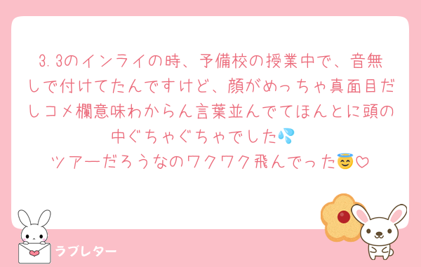3.3のインライの時、予備校の授業中で、音無しで付けてたんですけど、顔がめっちゃ真面目だしコメ欄意味わからん言葉並んでてほんとに頭の中ぐちゃぐちゃでした💦
ツアーだろうなのワクワク飛んでった😇