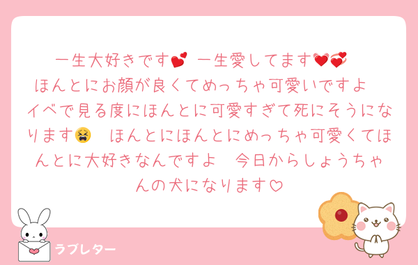 一生大好きです💕 一生愛してます💓💞
ほんとにお顔が良くてめっちゃ可愛いですよ
イベで見る度にほんとに可愛すぎて死にそうになります🫶😫ほんとにほんとにめっちゃ可愛くてほんとに大好きなんですよ♡ 今日からしょうちゃんの犬になります