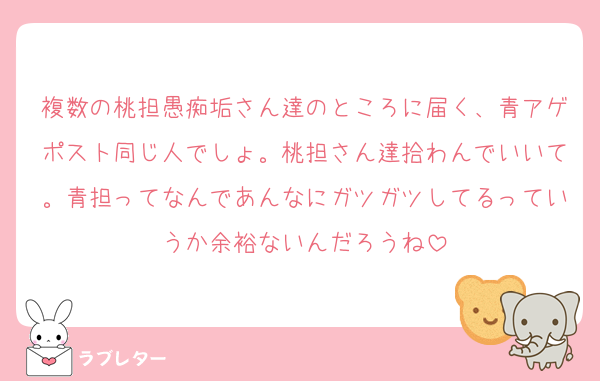 複数の桃担愚痴垢さん達のところに届く、青アゲポスト同じ人でしょ。桃担さん達拾わんでいいて。青担ってなんであんなにガツガツしてるっていうか余裕ないんだろうね
