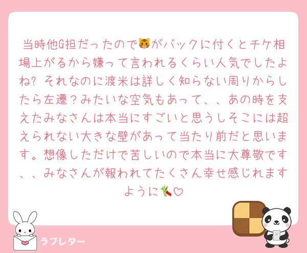 当時他G担だったので🐯がバックに付くとチケ相場上がるから嫌って言われるくらい人気でしたよね✨それなのに渡米は詳しく知らない周りからしたら左遷？みたいな空気もあって、、あの時を支えたみなさんは本当にすごいと思うしそこには超えられない大きな壁があって当たり前だと思います。想像しただけで苦しいので本当に大尊敬です、、みなさんが報われてたくさん幸せ感じれますように🎋