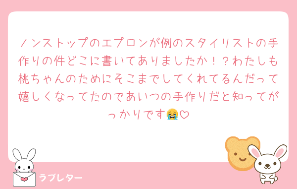 ノンストップのエプロンが例のスタイリストの手作りの件どこに書いてありましたか！？わたしも桃ちゃんのためにそこまでしてくれてるんだって嬉しくなってたのであいつの手作りだと知ってがっかりです😭