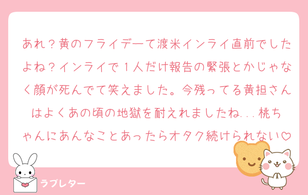 あれ？黄のフライデーて渡米インライ直前でしたよね？インライで１人だけ報告の緊張とかじゃなく顔が死んでて笑えました。今残ってる黄担さんはよくあの頃の地獄を耐えれましたね...桃ちゃんにあんなことあったらオタク続けられない