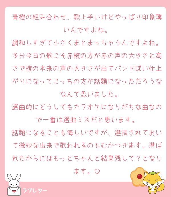 青橙の組み合わせ、歌上手いけどやっぱり印象薄いんですよね。
調和しすぎて小さくまとまっちゃうんですよね。多分今日の歌こそ赤橙の方が赤の声の大きさと高さで橙の本来の声の大きさが出てバンドぽい仕上がりになってこっちの方が話題になっただろうな〜なんて思いました。
選曲的にどうしてもカラオケになりがちな曲なので一番は選曲ミスだと思います。
話題になることも悔しいですが、選抜されておいて微妙な出来で歌われるのもむかつきます。選ばれたからにはもっとちゃんと結果残して？となります。
