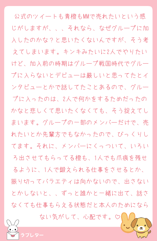 公式のツイートも青橙もMMで売れたいという感じがしますが、、、それなら、なぜグループに加入したのかな？と思いたくないんですが、そう考えてしまいます。キンキみたいに2人でやりたいけど、加入前の時期はグループ戦国時代でグループに入らないとデビューは厳しいと思ってたとインタビューとかで話してたことあるので、グループに入ったのは、2人で何かをするためだったのかなと悲しくて思いたくなくても、そう捉えてしまいます。グループの一部のメンバーだけで、売れたいとか先輩方でもなかったので、びっくりしてます。それに、メンバーにくっついて、いろいろ出させてもらってる橙も、1人でも爪痕を残せるように、1人で鍛えられる仕事をさせるとか、振り切ってバラエティは向かないので、出さないとかしないと、、ずっと誰かと一緒に出て、話さなくても仕事もらえる状態だと本人のためにならない気がして、心配です。