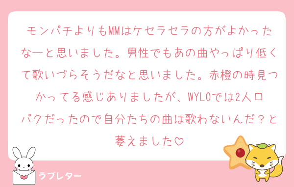 モンパチよりもMMはケセラセラの方がよかったなーと思いました。男性でもあの曲やっぱり低くて歌いづらそうだなと思いました。赤橙の時見つかってる感じありましたが、WYLOでは2人口パクだったので自分たちの曲は歌わないんだ？と萎えました