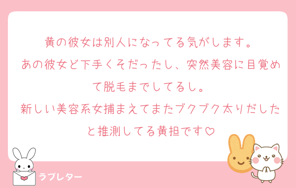 黄の彼女は別人になってる気がします。
あの彼女ど下手くそだったし、突然美容に目覚めて脱毛までしてるし。
新しい美容系女捕まえてまたブクブク太りだしたと推測してる黄担です
