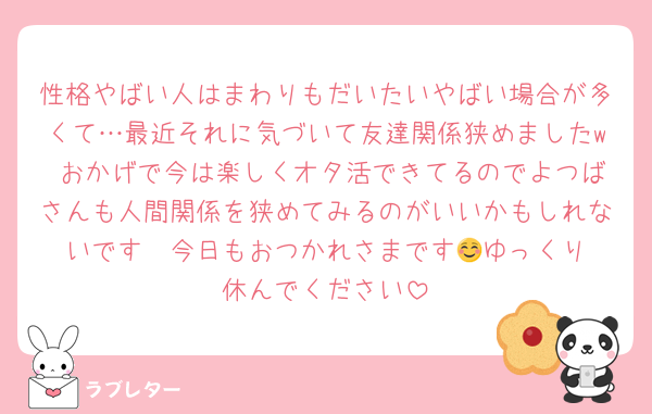 性格やばい人はまわりもだいたいやばい場合が多くて…最近それに気づいて友達関係狭めましたw おかげで今は楽しくオタ活できてるのでよつばさんも人間関係を狭めてみるのがいいかもしれないです☺️ 今日もおつかれさまです🍀ゆっくり休んでください