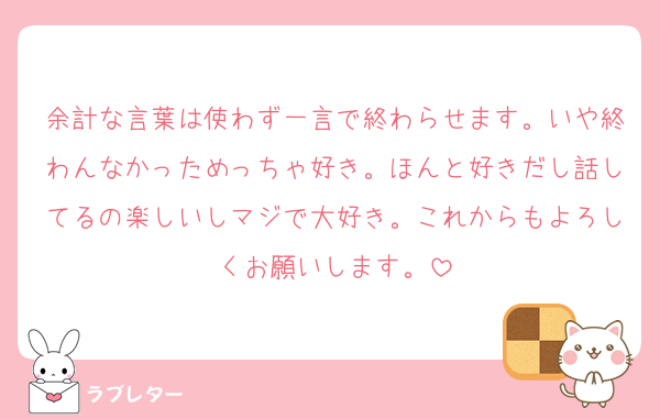 余計な言葉は使わず一言で終わらせます。いや終わんなかっためっちゃ好き。ほんと好きだし話してるの楽しいしマジで大好き。これからもよろしくお願いします。