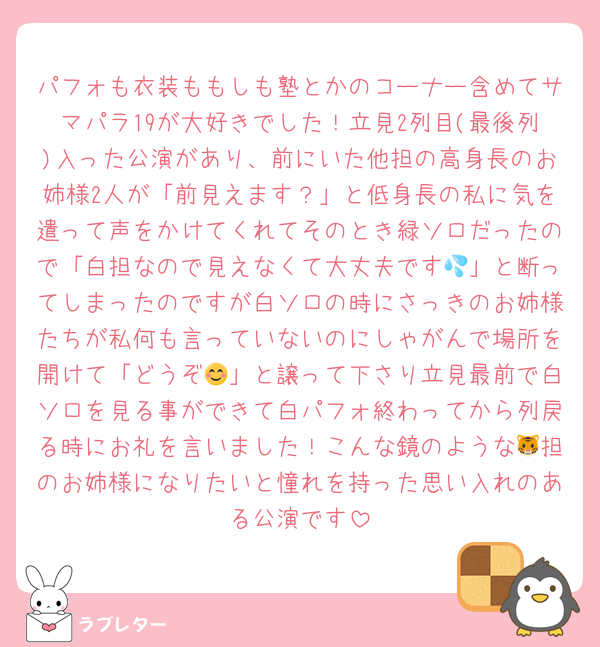 パフォも衣装ももしも塾とかのコーナー含めてサマパラ19が大好きでした！立見2列目(最後列)入った公演があり、前にいた他担の高身長のお姉様2人が「前見えます？」と低身長の私に気を遣って声をかけてくれてそのとき緑ソロだったので「白担なので見えなくて大丈夫です💦」と断ってしまったのですが白ソロの時にさっきのお姉様たちが私何も言っていないのにしゃがんで場所を開けて「どうぞ😊」と譲って下さり立見最前で白ソロを見る事ができて白パフォ終わってから列戻る時にお礼を言いました！こんな鏡のような🐯担のお姉様になりたいと憧れを持った思い入れのある公演です