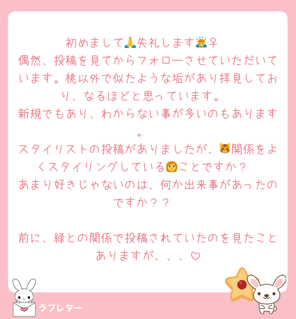 初めまして🙏失礼します🙇‍♀️
偶然、投稿を見てからフォローさせていただいています。桃以外で似たような垢があり拝見しており、なるほどと思っています。
新規でもあり、わからない事が多いのもあります。
スタイリストの投稿がありましたが、🐯関係をよくスタイリングしている👩ことですか？
あまり好きじゃないのは、何か出来事があったのですか？？

前に、緑との関係で投稿されていたのを見たことありますが、、、