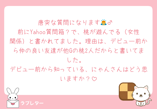唐突な質問になります🙇‍♂️
前にYahoo質問箱？で、桃が遊んでる（女性関係）と書かれてました。理由は、デビュー前から仲の良い友達が他Gの桃2人だからと書いてました。
デビュー前から知っている、にゃんさんはどう思いますか？