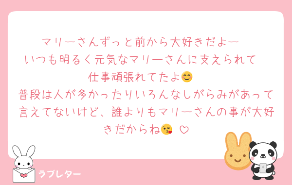 マリーさんずっと前から大好きだよー
いつも明るく元気なマリーさんに支えられて
仕事頑張れてたよ😊
普段は人が多かったりいろんなしがらみがあって言えてないけど、誰よりもマリーさんの事が大好きだからね😘♥️