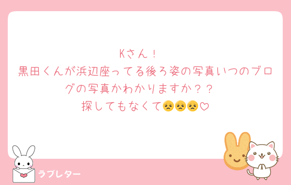 Kさん！
黒田くんが浜辺座ってる後ろ姿の写真いつのブログの写真かわかりますか？？
探してもなくて😞😞😞