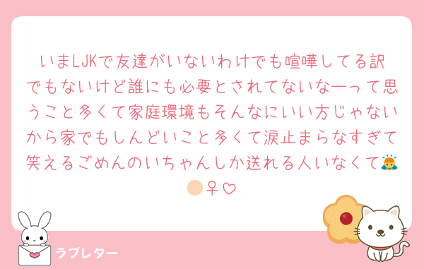 いまLJKで友達がいないわけでも喧嘩してる訳でもないけど誰にも必要とされてないなーって思うこと多くて家庭環境もそんなにいい方じゃないから家でもしんどいこと多くて涙止まらなすぎて笑えるごめんのいちゃんしか送れる人いなくて🙇🏻‍♀️