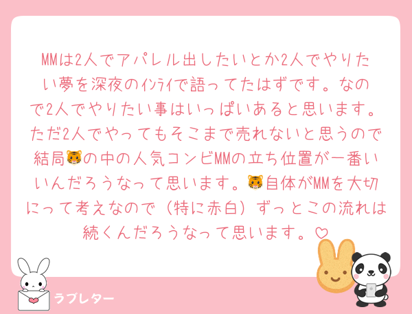 MMは2人でアパレル出したいとか2人でやりたい夢を深夜のｲﾝﾗｲで語ってたはずです。なので2人でやりたい事はいっぱいあると思います。ただ2人でやってもそこまで売れないと思うので結局🐯の中の人気コンビMMの立ち位置が一番いいんだろうなって思います。🐯自体がMMを大切にって考えなので（特に赤白）ずっとこの流れは続くんだろうなって思います。