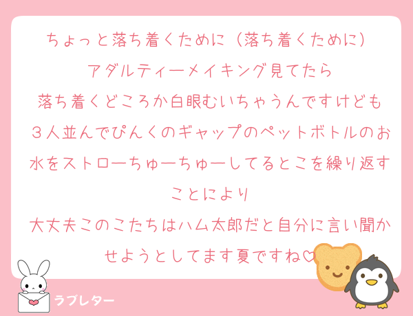 ちょっと落ち着くために（落ち着くために）
アダルティーメイキング見てたら
落ち着くどころか白眼むいちゃうんですけども
３人並んでぴんくのギャップのペットボトルのお水をストローちゅーちゅーしてるとこを繰り返すことにより
大丈夫このこたちはハム太郎だと自分に言い聞かせようとしてます夏ですね