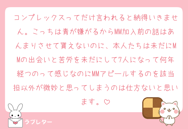 コンプレックスってだけ言われると納得いきません。こっちは青が嫌がるからMM加入前の話はあんまりさせて貰えないのに、本人たちは未だにMMの出会いと苦労を未だにして7人になって何年経つのって感じなのにMMアピールするのを該当担以外が微妙と思ってしまうのは仕方ないと思います。