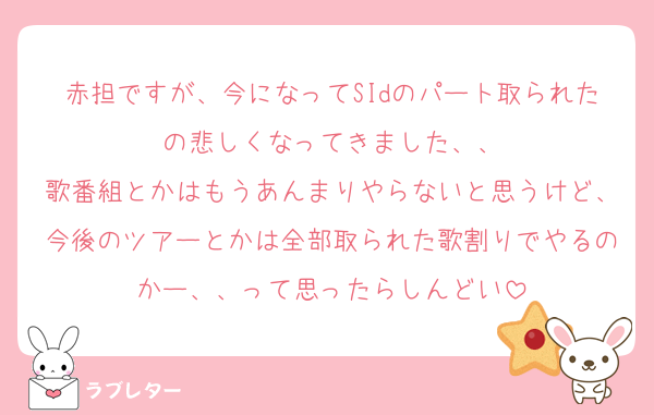 赤担ですが、今になってSIdのパート取られたの悲しくなってきました、、
歌番組とかはもうあんまりやらないと思うけど、今後のツアーとかは全部取られた歌割りでやるのかー、、って思ったらしんどい