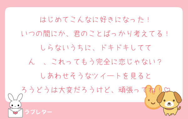 はじめてこんなに好きになった！
いつの間にか、君のことばっかり考えてる！
しらないうちに、ドキドキしてて
ん〜、これってもう完全に恋じゃない？
しあわせそうなツイートを見ると
ろうどうは大変だろうけど、頑張ってね！