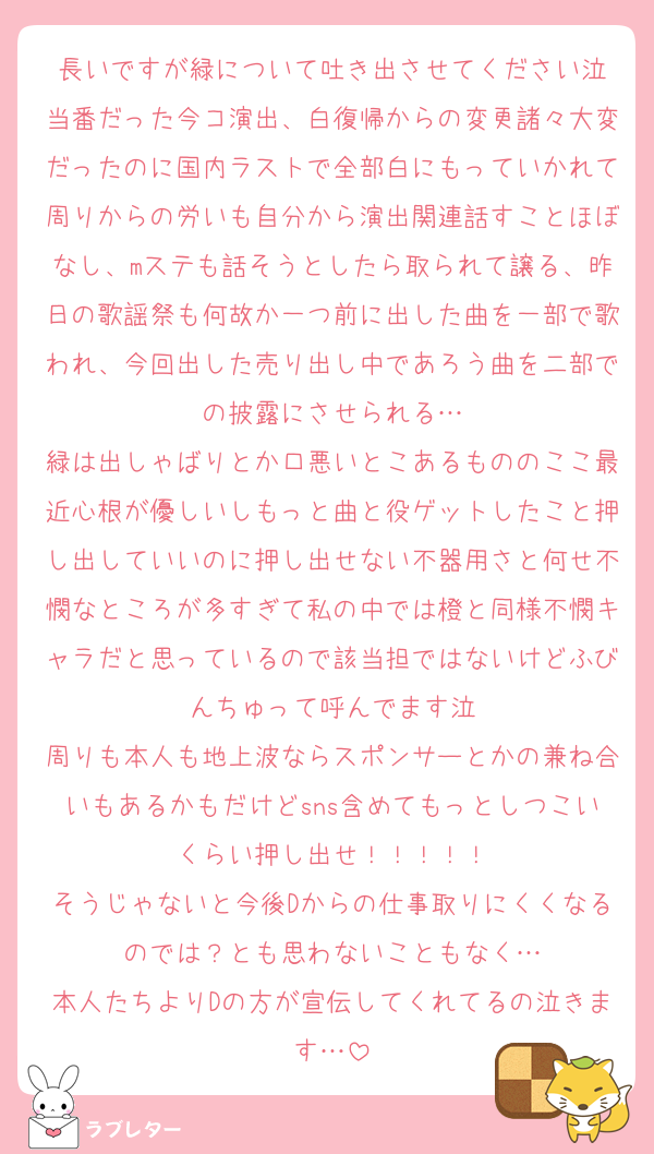 長いですが緑について吐き出させてください泣
当番だった今コ演出、白復帰からの変更諸々大変だったのに国内ラストで全部白にもっていかれて周りからの労いも自分から演出関連話すことほぼなし、mステも話そうとしたら取られて譲る、昨日の歌謡祭も何故か一つ前に出した曲を一部で歌われ、今回出した売り出し中であろう曲を二部での披露にさせられる…
緑は出しゃばりとか口悪いとこあるもののここ最近心根が優しいしもっと曲と役ゲットしたこと押し出していいのに押し出せない不器用さと何せ不憫なところが多すぎて私の中では橙と同様不憫キャラだと思っているので該当担ではないけどふびんちゅって呼んでます泣
周りも本人も地上波ならスポンサーとかの兼ね合いもあるかもだけどsns含めてもっとしつこいくらい押し出せ！！！！！
そうじゃないと今後Dからの仕事取りにくくなるのでは？とも思わないこともなく…
本人たちよりDの方が宣伝してくれてるの泣きます…