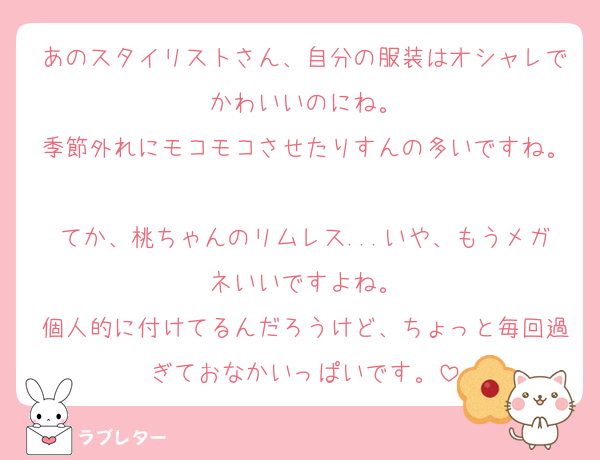 あのスタイリストさん、自分の服装はオシャレでかわいいのにね。
季節外れにモコモコさせたりすんの多いですね。
てか、桃ちゃんのリムレス...いや、もうメガネいいですよね。
個人的に付けてるんだろうけど、ちょっと毎回過ぎておなかいっぱいです。