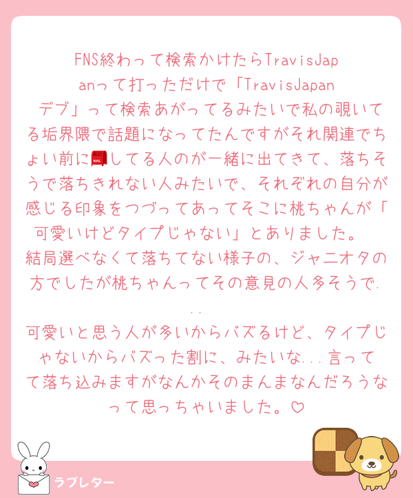 FNS終わって検索かけたらTravisJapanって打っただけで「TravisJapan デブ」って検索あがってるみたいで私の覗いてる垢界隈で話題になってたんですがそれ関連でちょい前に📮してる人のが一緒に出てきて、落ちそうで落ちきれない人みたいで、それぞれの自分が感じる印象をつづってあってそこに桃ちゃんが「可愛いけどタイプじゃない」とありました。
結局選べなくて落ちてない様子の、ジャ二オタの方でしたが桃ちゃんってその意見の人多そうで...
可愛いと思う人が多いからバズるけど、タイプじゃないからバズった割に、みたいな...言ってて落ち込みますがなんかそのまんまなんだろうなって思っちゃいました。