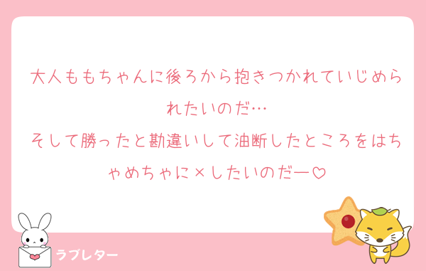大人ももちゃんに後ろから抱きつかれていじめられたいのだ…
そして勝ったと勘違いして油断したところをはちゃめちゃに×したいのだー