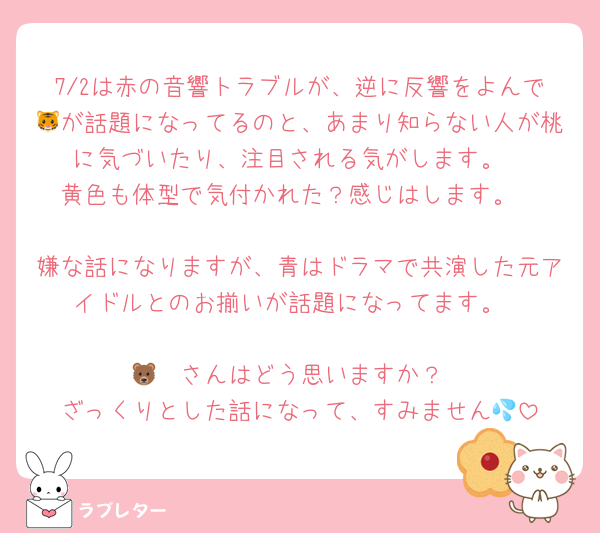 7/2は赤の音響トラブルが、逆に反響をよんで🐯が話題になってるのと、あまり知らない人が桃に気づいたり、注目される気がします。
黄色も体型で気付かれた？感じはします。

嫌な話になりますが、青はドラマで共演した元アイドルとのお揃いが話題になってます。

🐻‍❄️さんはどう思いますか？
ざっくりとした話になって、すみません💦