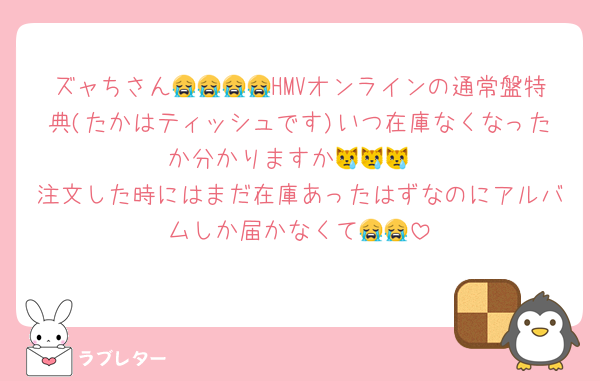 ズャちさん😭😭😭😭HMVオンラインの通常盤特典(たかはティッシュです)いつ在庫なくなったか分かりますか😿😿😿
注文した時にはまだ在庫あったはずなのにアルバムしか届かなくて😭😭