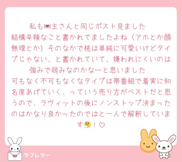 私も💌主さんと同じポスト見ました
結構辛辣なこと書かれてましたよね（アホとか顔無理とか）そのなかで桃は単純に可愛いけどタイプじゃない、と書かれていて、嫌われにくいのは強みで弱みなのかなーと思いました
可もなく不可もなくなタイプは帯番組で着実に知名度あげていく、っていう売り方がベストだと思うので、ラヴィットの後にノンストップ決まったのはかなり良かったのではと一人で解釈しています🤔！