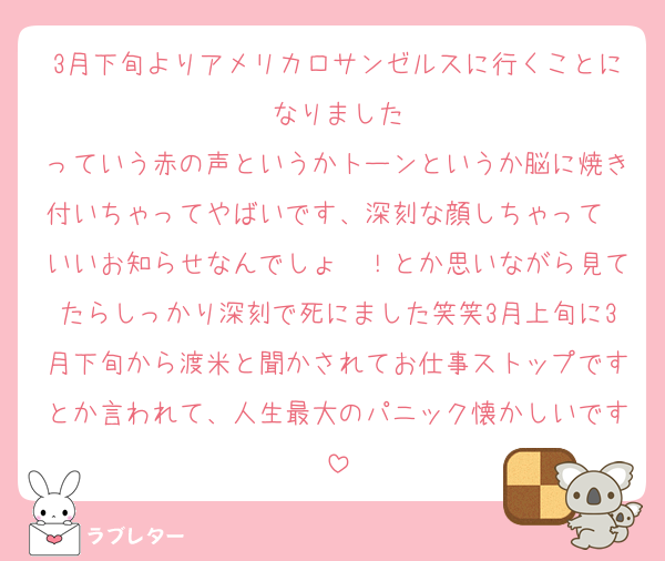 3月下旬よりアメリカロサンゼルスに行くことになりました
っていう赤の声というかトーンというか脳に焼き付いちゃってやばいです、深刻な顔しちゃって〜いいお知らせなんでしょ〜！とか思いながら見てたらしっかり深刻で死にました笑笑3月上旬に3月下旬から渡米と聞かされてお仕事ストップですとか言われて、人生最大のパニック懐かしいです