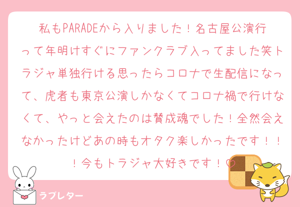私もPARADEから入りました！名古屋公演行って年明けすぐにファンクラブ入ってました笑トラジャ単独行ける思ったらコロナで生配信になって、虎者も東京公演しかなくてコロナ禍で行けなくて、やっと会えたのは賛成魂でした！全然会えなかったけどあの時もオタク楽しかったです！！！今もトラジャ大好きです！