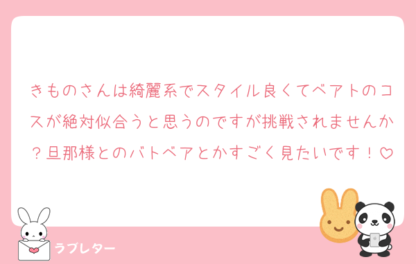 きものさんは綺麗系でスタイル良くてベアトのコスが絶対似合うと思うのですが挑戦されませんか？旦那様とのバトベアとかすごく見たいです！
