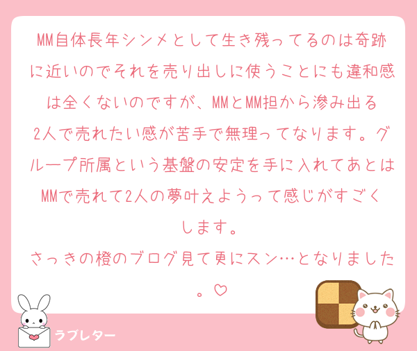 MM自体長年シンメとして生き残ってるのは奇跡に近いのでそれを売り出しに使うことにも違和感は全くないのですが、MMとMM担から滲み出る2人で売れたい感が苦手で無理ってなります。グループ所属という基盤の安定を手に入れてあとはMMで売れて2人の夢叶えようって感じがすごくします。
さっきの橙のブログ見て更にスン…となりました。
