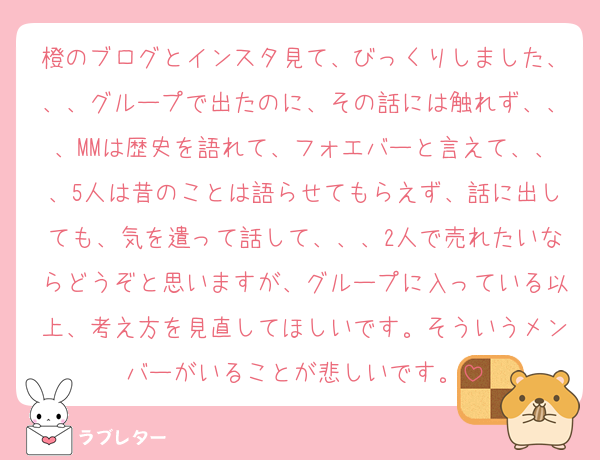 橙のブログとインスタ見て、びっくりしました、、、グループで出たのに、その話には触れず、、、MMは歴史を語れて、フォエバーと言えて、、、5人は昔のことは語らせてもらえず、話に出しても、気を遣って話して、、、2人で売れたいならどうぞと思いますが、グループに入っている以上、考え方を見直してほしいです。そういうメンバーがいることが悲しいです。
