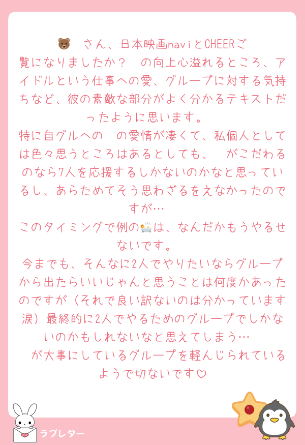 🐻‍❄️さん、日本映画naviとCHEERご覧になりましたか？🩷の向上心溢れるところ、アイドルという仕事への愛、グループに対する気持ちなど、彼の素敵な部分がよく分かるテキストだったように思います。
特に自グルへの🩷の愛情が凄くて、私個人としては色々思うところはあるとしても、🩷がこだわるのなら7人を応援するしかないのかなと思っているし、あらためてそう思わざるをえなかったのですが…
このタイミングで例の🛀は、なんだかもうやるせないです。
今までも、そんなに2人でやりたいならグループから出たらいいじゃんと思うことは何度かあったのですが（それで良い訳ないのは分かっています涙）最終的に2人でやるためのグループでしかないのかもしれないなと思えてしまう…
🩷が大事にしているグループを軽んじられているようで切ないです