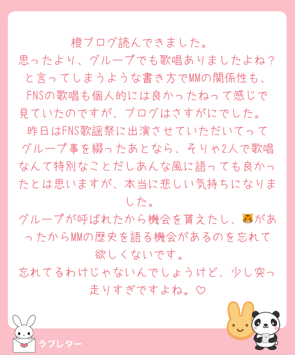 橙ブログ読んできました。
思ったより、グループでも歌唱ありましたよね？と言ってしまうような書き方でMMの関係性も、FNSの歌唱も個人的には良かったねって感じで見ていたのですが、ブログはさすがにでした。
昨日はFNS歌謡祭に出演させていただいてってグループ事を綴ったあとなら、そりゃ2人で歌唱なんて特別なことだしあんな風に語っても良かったとは思いますが、本当に悲しい気持ちになりました。
グループが呼ばれたから機会を貰えたし、🐯があったからMMの歴史を語る機会があるのを忘れて欲しくないです。
忘れてるわけじゃないんでしょうけど、少し突っ走りすぎですよね。